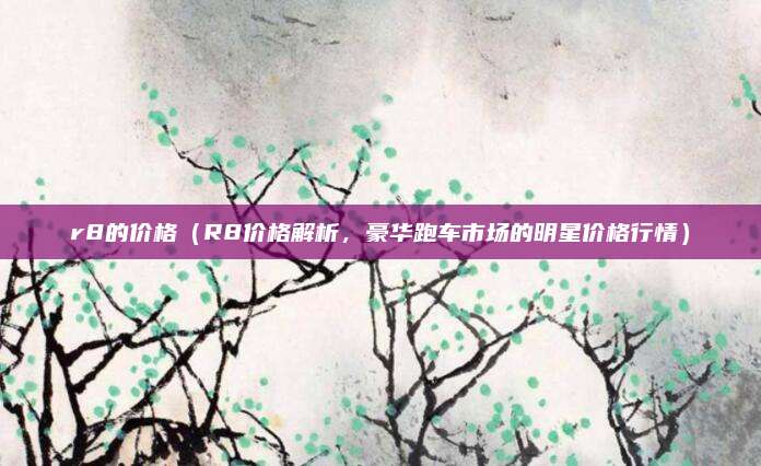 r8的价格(R8价格解析,豪华跑车市场的明星价格行情)