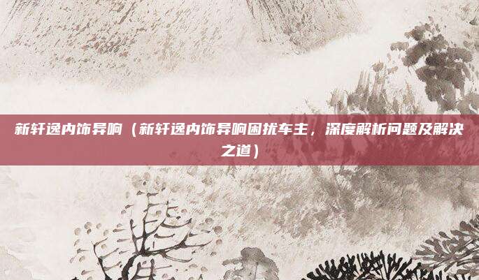 新轩逸内饰异响(新轩逸内饰异响困扰车主,深度解析问题及解决之道)