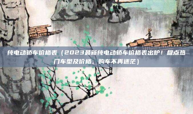 纯电动轿车价格表（2023最新纯电动轿车价格表出炉！盘点热门车型及价格，购车不再迷茫）