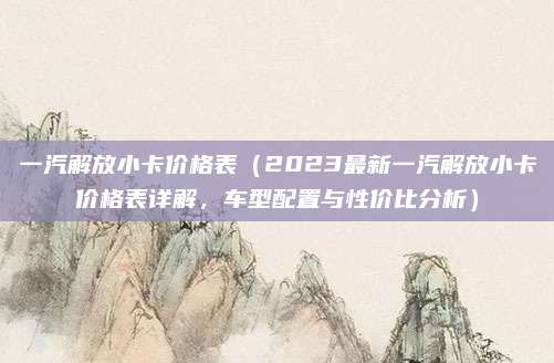 一汽解放小卡价格表（2023最新一汽解放小卡价格表详解，车型配置与性价比分析）