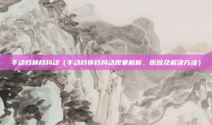 手动档换档抖动（手动档换档抖动现象解析，原因及解决方法）