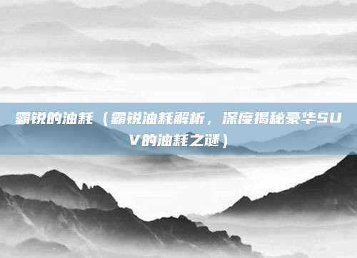 霸锐的油耗(霸锐油耗解析,深度揭秘豪华SUV的油耗之谜)