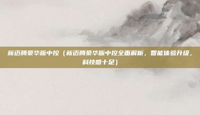 新迈腾豪华版中控（新迈腾豪华版中控全面解析，智能体验升级，科技感十足）