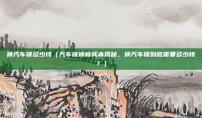 换汽车锁多少钱（汽车锁换新成本揭秘，换汽车锁到底需要多少钱？）