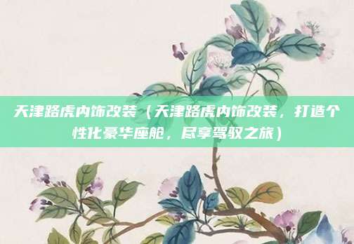 天津路虎内饰改装(天津路虎内饰改装,打造个性化豪华座舱,尽享驾驭之旅)