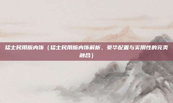 猛士民用版内饰(猛士民用版内饰解析,豪华配置与实用性的完美融合)
