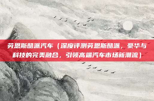 劳恩斯酷派汽车(深度评测劳恩斯酷派,豪华与科技的完美融合,引领高端汽车市场新潮流)