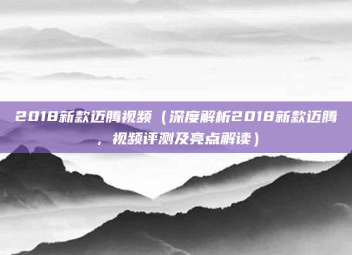 2018新款迈腾视频（深度解析2018新款迈腾，视频评测及亮点解读）