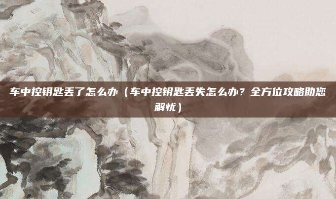 车中控钥匙丢了怎么办(车中控钥匙丢失怎么办?全方位攻略助您解忧)
