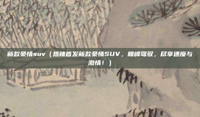 新款豪情suv(热辣首发新款豪情SUV,巅峰驾驭,尽享速度与激情!)