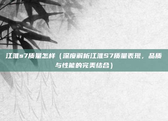 江淮s7质量怎样(深度解析江淮S7质量表现,品质与性能的完美结合)