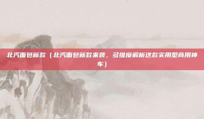 北汽面包新款(北汽面包新款来袭,多维度解析这款实用型商用神车)