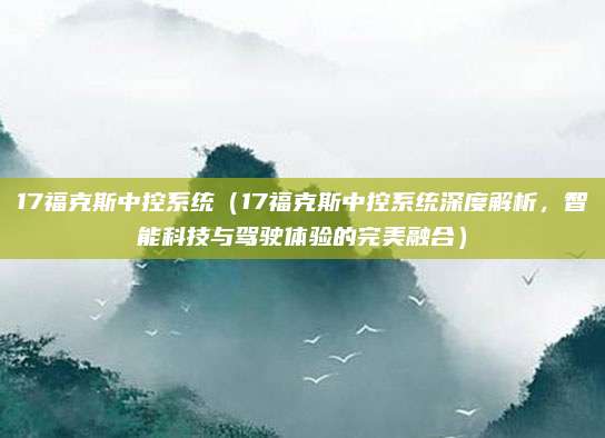 17福克斯中控系统(17福克斯中控系统深度解析,智能科技与驾驶体验的完美融合)