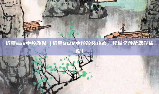 远景suv中控改装(远景SUV中控改装攻略,打造个性化驾驶体验)