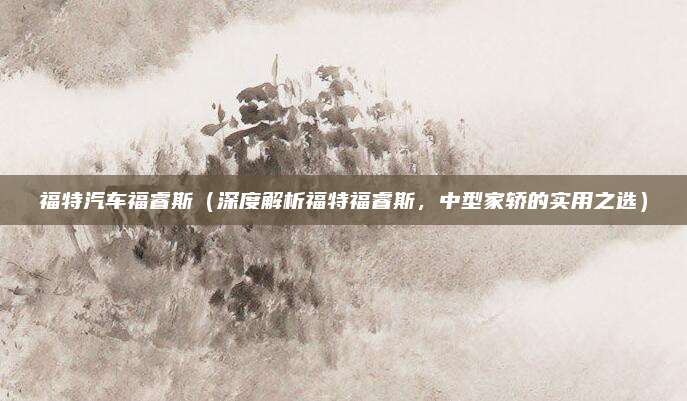 福特汽车福睿斯(深度解析福特福睿斯,中型家轿的实用之选)