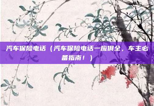 汽车保险电话（汽车保险电话一应俱全，车主必备指南！）