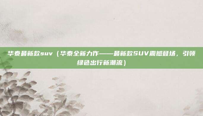 华泰最新款suv（华泰全新力作——最新款SUV震撼登场，引领绿色出行新潮流）