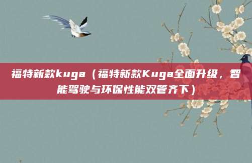 福特新款kuga（福特新款Kuga全面升级，智能驾驶与环保性能双管齐下）