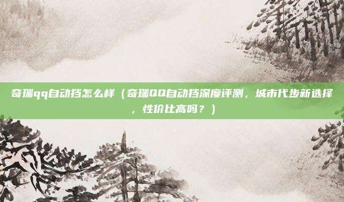 奇瑞qq自动挡怎么样（奇瑞QQ自动挡深度评测，城市代步新选择，性价比高吗？）