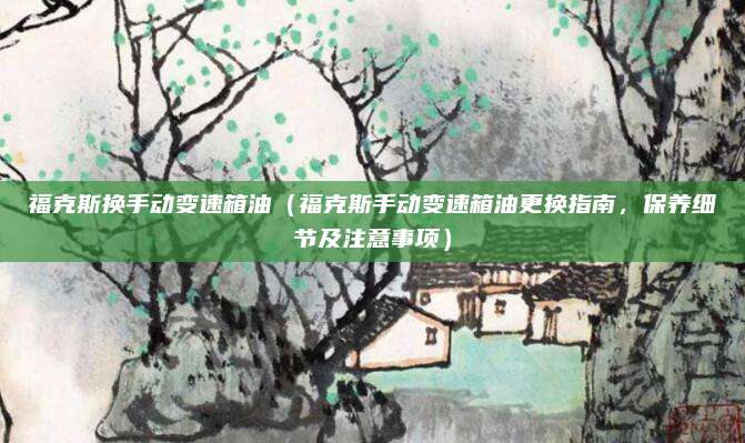 福克斯换手动变速箱油（福克斯手动变速箱油更换指南，保养细节及注意事项）