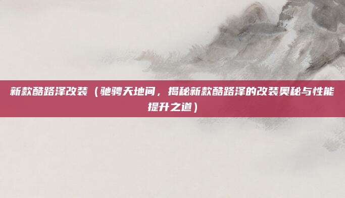 新款酷路泽改装（驰骋天地间，揭秘新款酷路泽的改装奥秘与性能提升之道）
