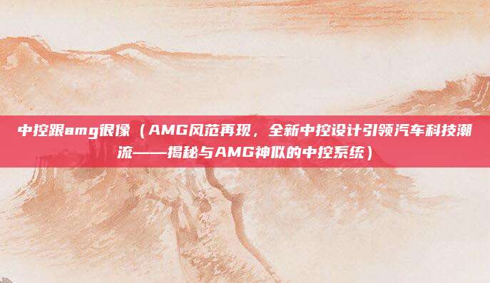 中控跟amg很像（AMG风范再现，全新中控设计引领汽车科技潮流——揭秘与AMG神似的中控系统）