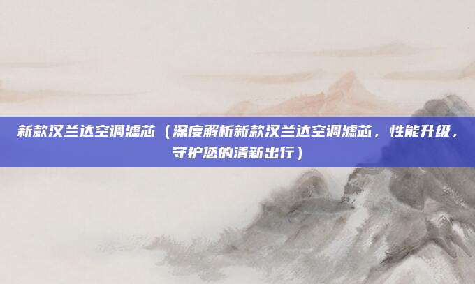 新款汉兰达空调滤芯(深度解析新款汉兰达空调滤芯,性能升级,守护您的清新出行)