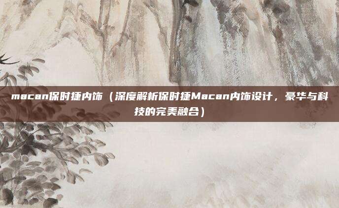 macan保时捷内饰（深度解析保时捷Macan内饰设计，豪华与科技的完美融合）
