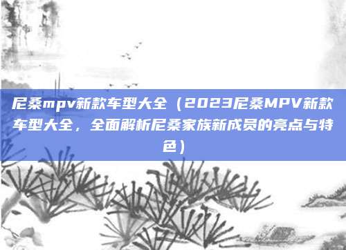 尼桑mpv新款车型大全（2023尼桑MPV新款车型大全，全面解析尼桑家族新成员的亮点与特色）