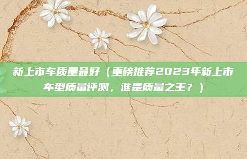 新上市车质量最好(重磅推荐2023年新上市车型质量评测,谁是质量之王?)