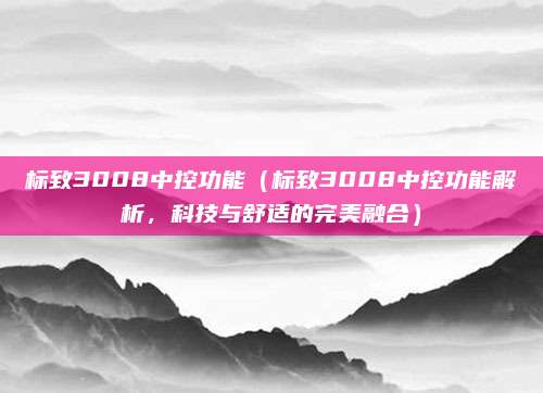 标致3008中控功能（标致3008中控功能解析，科技与舒适的完美融合）