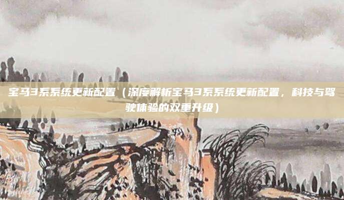 宝马3系系统更新配置(深度解析宝马3系系统更新配置,科技与驾驶体验的双重升级)