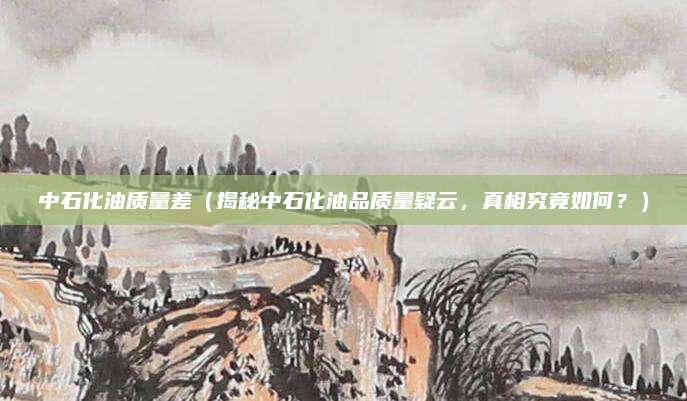 中石化油质量差（揭秘中石化油品质量疑云，真相究竟如何？）