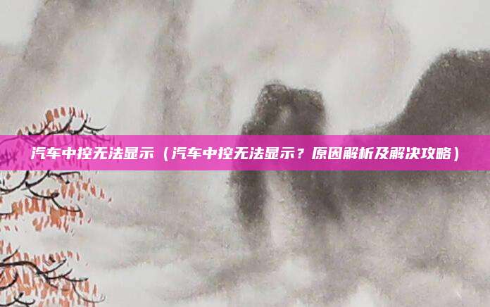 汽车中控无法显示(汽车中控无法显示?原因解析及解决攻略)