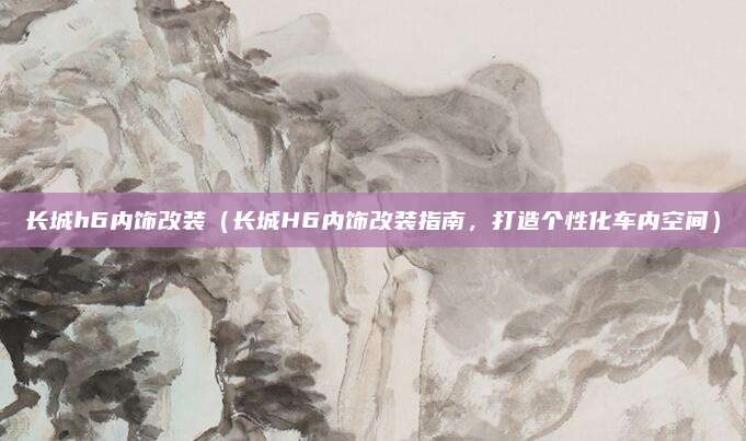 长城h6内饰改装（长城H6内饰改装指南，打造个性化车内空间）