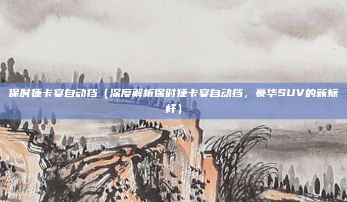 保时捷卡宴自动挡(深度解析保时捷卡宴自动挡,豪华SUV的新标杆)