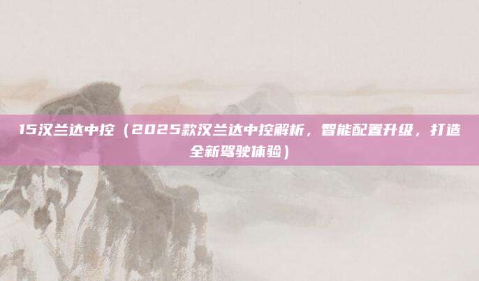 15汉兰达中控(2025款汉兰达中控解析,智能配置升级,打造全新驾驶体验)