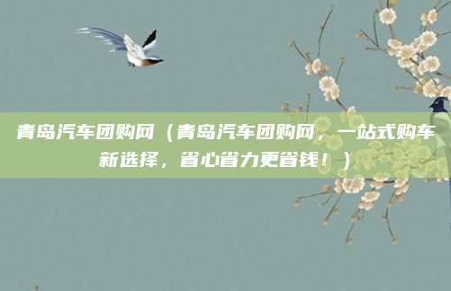 青岛汽车团购网(青岛汽车团购网,一站式购车新选择,省心省力更省钱!)