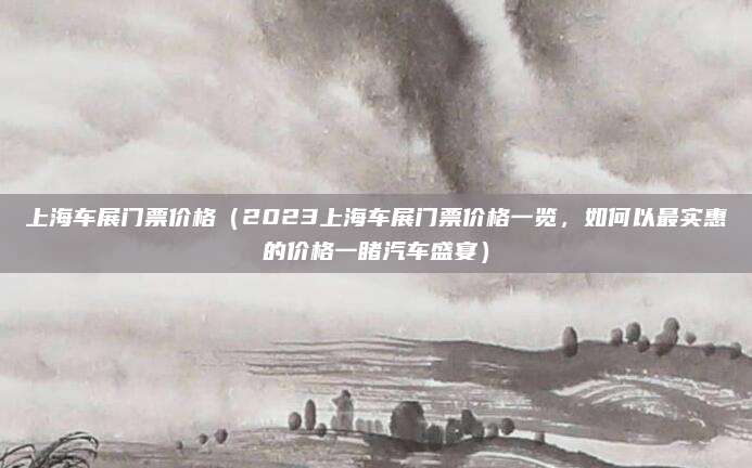 上海车展门票价格(2023上海车展门票价格一览,如何以最实惠的价格一睹汽车盛宴)