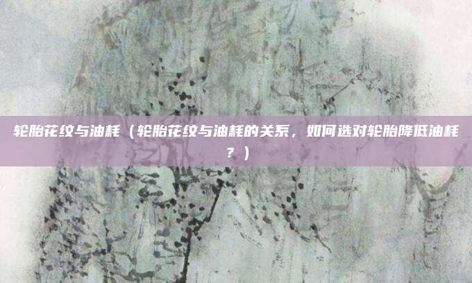 轮胎花纹与油耗(轮胎花纹与油耗的关系,如何选对轮胎降低油耗?)