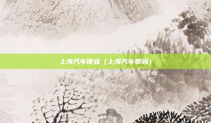 上海汽车便宜(上海汽车贵吗)