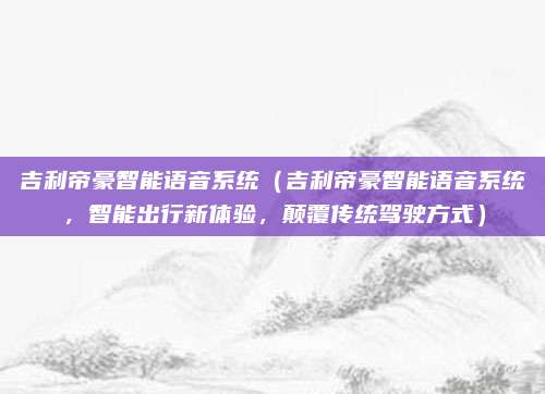 吉利帝豪智能语音系统（吉利帝豪智能语音系统，智能出行新体验，颠覆传统驾驶方式）