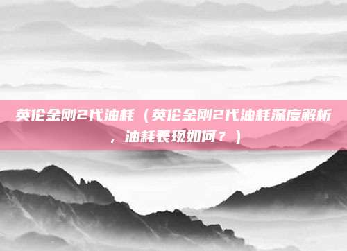 英伦金刚2代油耗（英伦金刚2代油耗深度解析，油耗表现如何？）