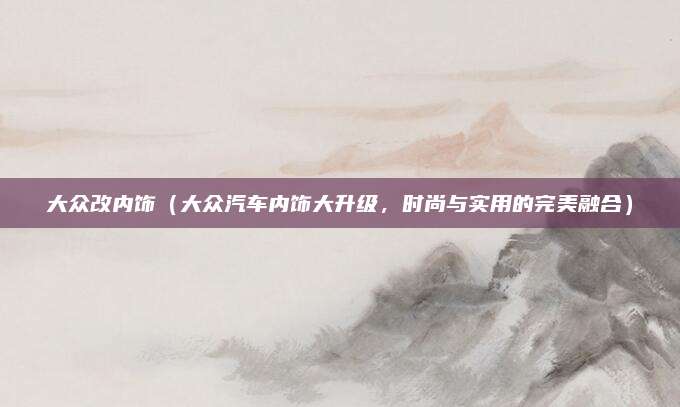 大众改内饰(大众汽车内饰大升级,时尚与实用的完美融合)