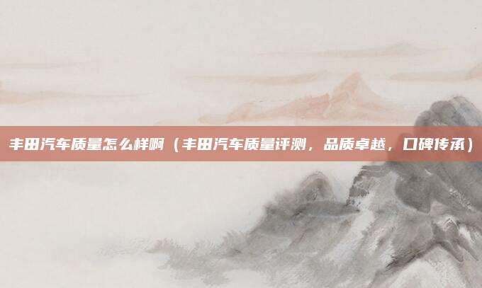 丰田汽车质量怎么样啊（丰田汽车质量评测，品质卓越，口碑传承）
