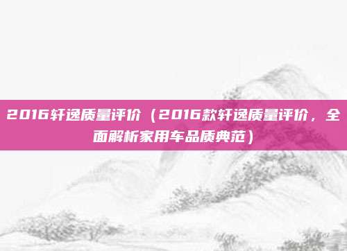 2016轩逸质量评价（2016款轩逸质量评价，全面解析家用车品质典范）