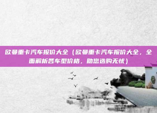欧曼重卡汽车报价大全（欧曼重卡汽车报价大全，全面解析各车型价格，助您选购无忧）
