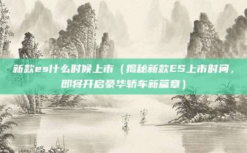 新款es什么时候上市(揭秘新款ES上市时间,即将开启豪华轿车新篇章)