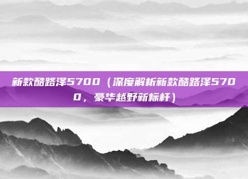 新款酷路泽5700（深度解析新款酷路泽5700，豪华越野新标杆）