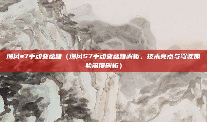 瑞风s7手动变速箱（瑞风S7手动变速箱解析，技术亮点与驾驶体验深度剖析）